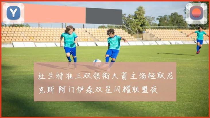 杜兰特准三双领衔火箭主场轻取尼克斯 阿门伊森双星闪耀联盟夜