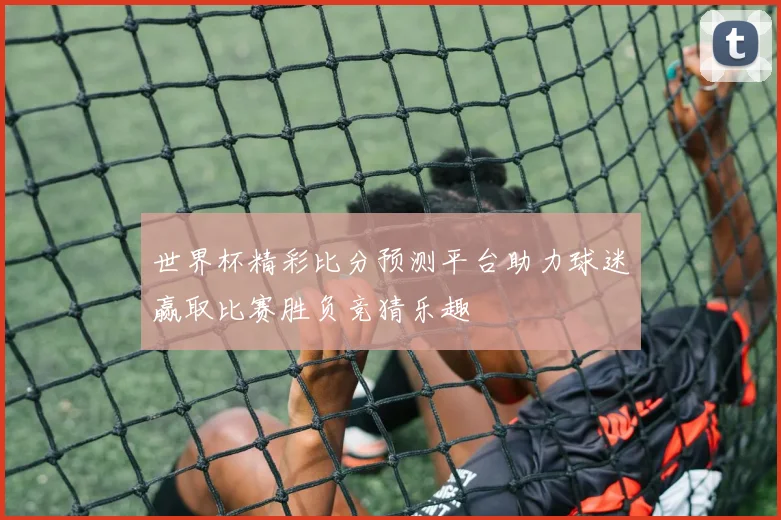 世界杯精彩比分预测平台助力球迷赢取比赛胜负竞猜乐趣