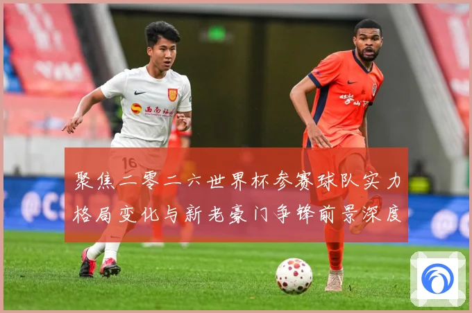 聚焦二零二六世界杯参赛球队实力格局变化与新老豪门争锋前景深度战术观察