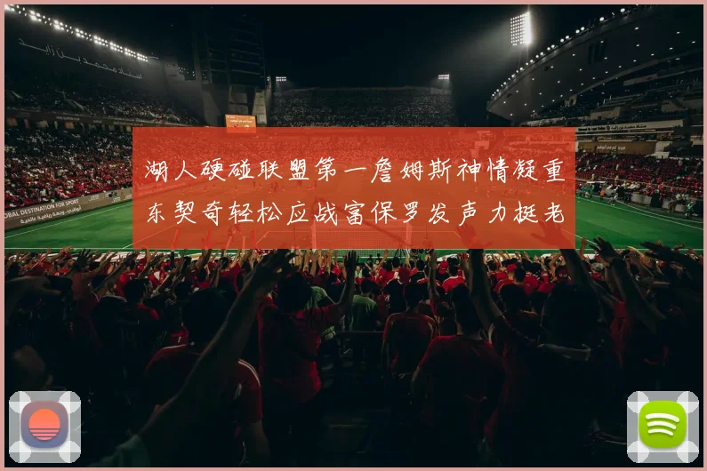 湖人硬碰联盟第一詹姆斯神情凝重东契奇轻松应战富保罗发声力挺老詹澄清质疑