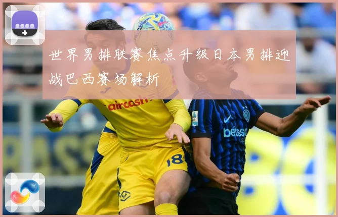 世界男排联赛焦点升级日本男排迎战巴西赛场解析