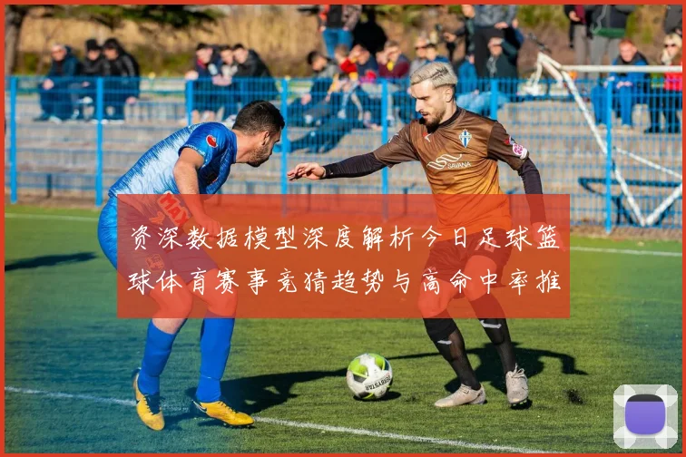 资深数据模型深度解析今日足球篮球体育赛事竞猜趋势与高命中率推荐策略揭秘