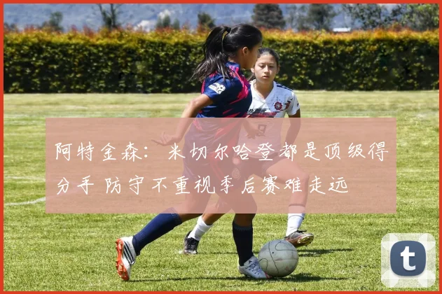 阿特金森：米切尔哈登都是顶级得分手 防守不重视季后赛难走远