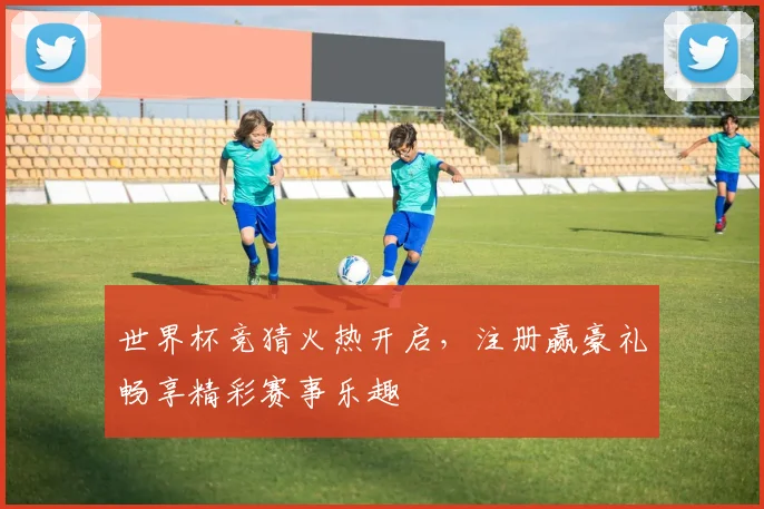 世界杯竞猜火热开启，注册赢豪礼畅享精彩赛事乐趣